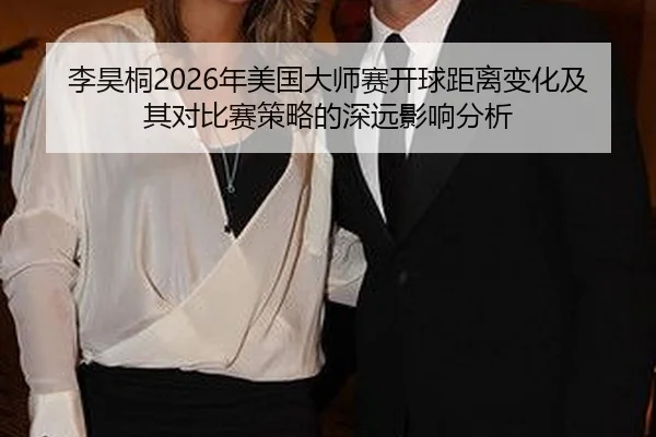 李昊桐2026年美国大师赛开球距离变化及其对比赛策略的深远影响分析
